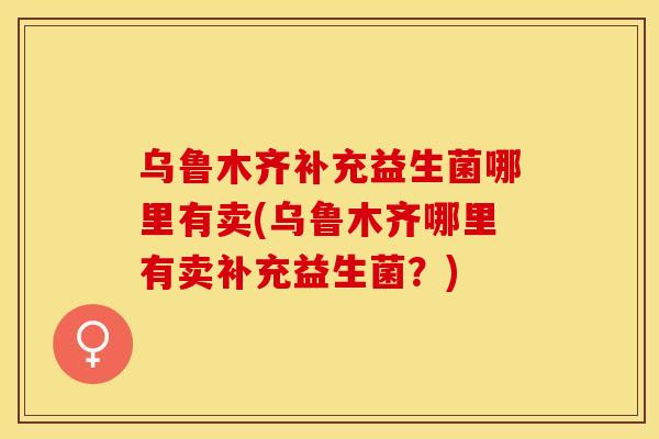 乌鲁木齐补充益生菌哪里有卖(乌鲁木齐哪里有卖补充益生菌？)