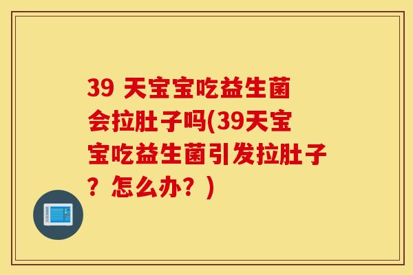 39 天宝宝吃益生菌会拉肚子吗(39天宝宝吃益生菌引发拉肚子？怎么办？)