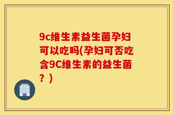 9c维生素益生菌孕妇可以吃吗(孕妇可否吃含9C维生素的益生菌？)