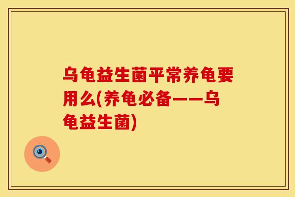 乌龟益生菌平常养龟要用么(养龟必备——乌龟益生菌)