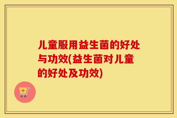 儿童服用益生菌的好处与功效(益生菌对儿童的好处及功效)