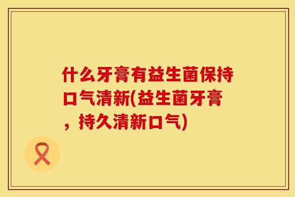 什么牙膏有益生菌保持口气清新(益生菌牙膏，持久清新口气)