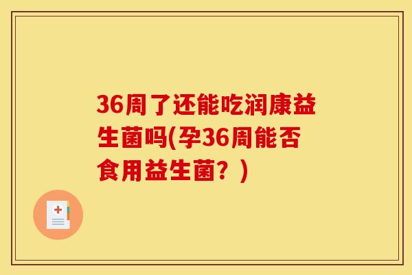 36周了还能吃润康益生菌吗(孕36周能否食用益生菌？)