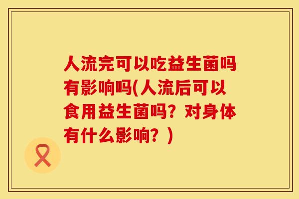 人流完可以吃益生菌吗有影响吗(人流后可以食用益生菌吗？对身体有什么影响？)
