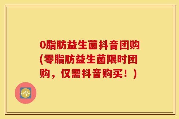 0脂肪益生菌抖音团购(零脂肪益生菌限时团购，仅需抖音购买！)