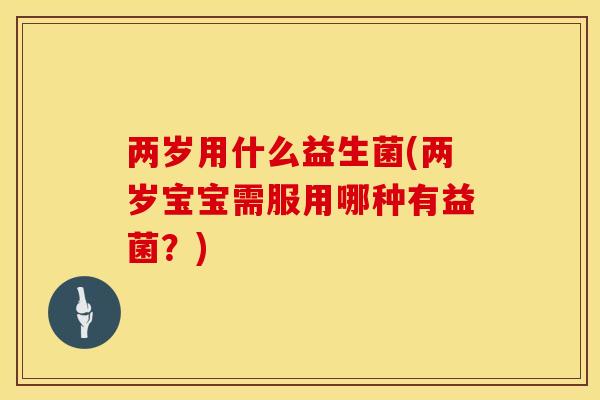两岁用什么益生菌(两岁宝宝需服用哪种有益菌？)