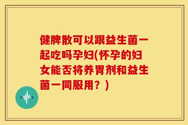健脾散可以跟益生菌一起吃吗孕妇(怀孕的妇女能否将养胃剂和益生菌一同服用？)