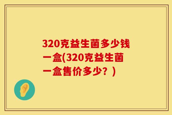 320克益生菌多少钱一盒(320克益生菌一盒售价多少？)