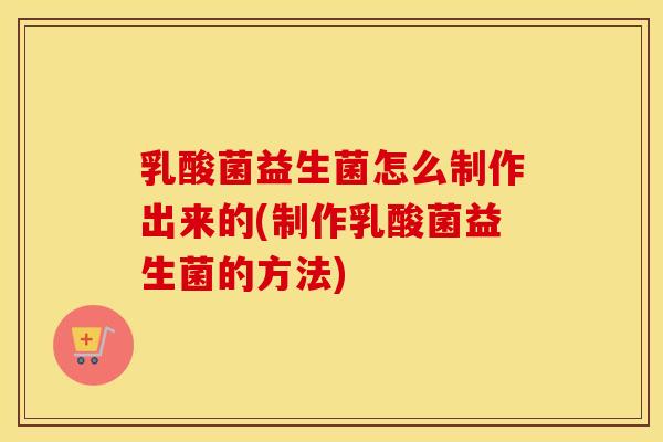 乳酸菌益生菌怎么制作出来的(制作乳酸菌益生菌的方法)