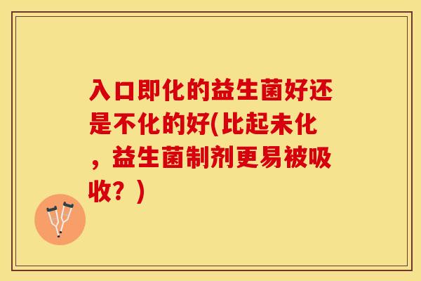 入口即化的益生菌好还是不化的好(比起未化，益生菌制剂更易被吸收？)
