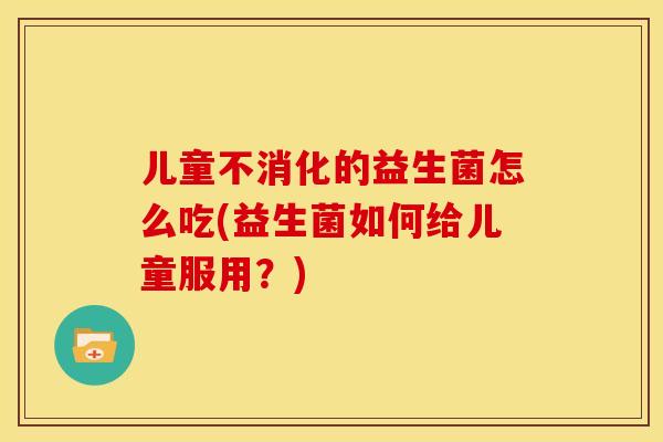 儿童不消化的益生菌怎么吃(益生菌如何给儿童服用？)