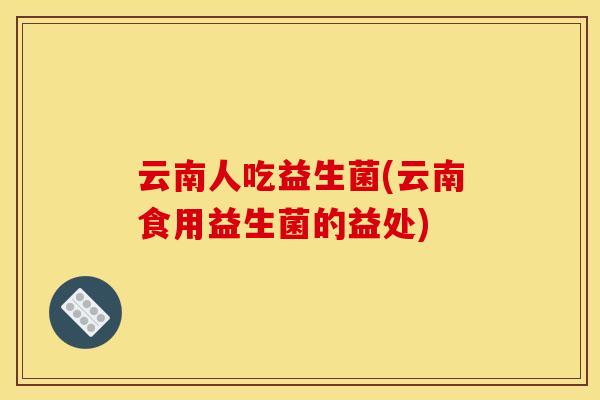 云南人吃益生菌(云南食用益生菌的益处)