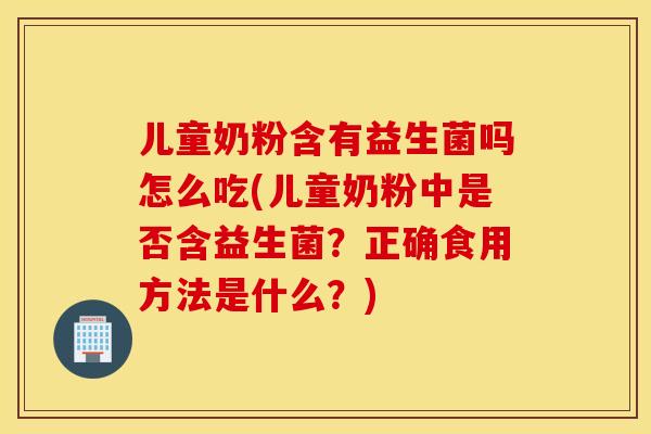 儿童奶粉含有益生菌吗怎么吃(儿童奶粉中是否含益生菌？正确食用方法是什么？)