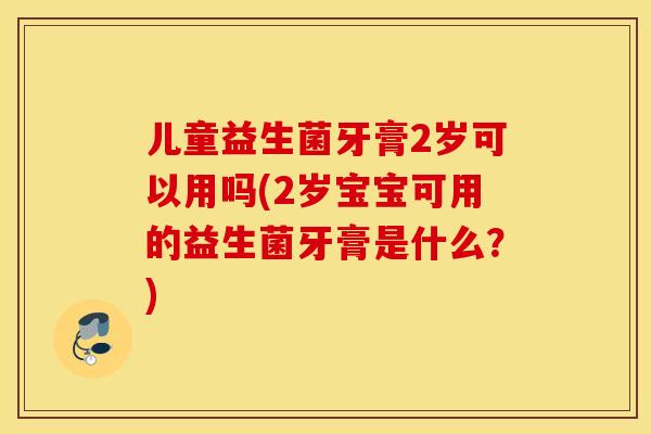儿童益生菌牙膏2岁可以用吗(2岁宝宝可用的益生菌牙膏是什么？)