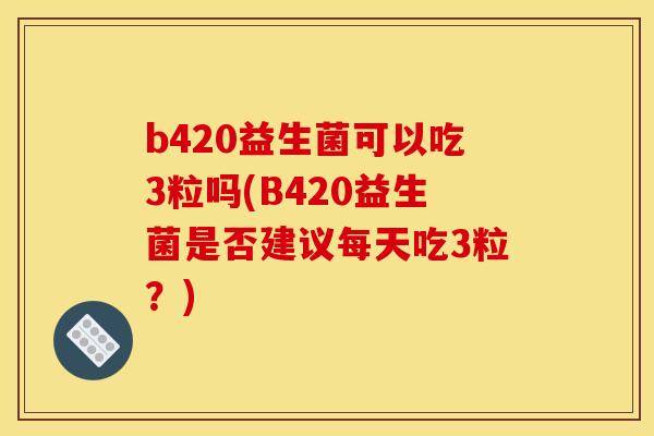 b420益生菌可以吃3粒吗(B420益生菌是否建议每天吃3粒？)