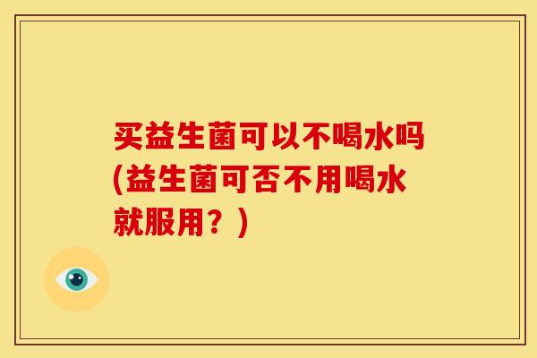 买益生菌可以不喝水吗(益生菌可否不用喝水就服用？)