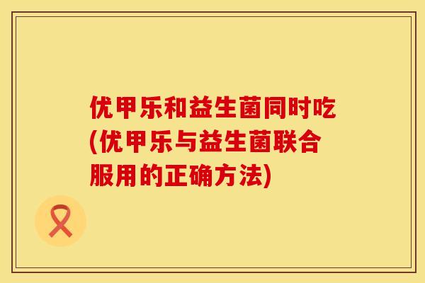 优甲乐和益生菌同时吃(优甲乐与益生菌联合服用的正确方法)