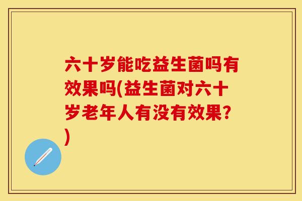 六十岁能吃益生菌吗有效果吗(益生菌对六十岁老年人有没有效果？)