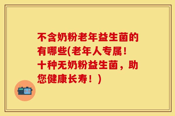 不含奶粉老年益生菌的有哪些(老年人专属！十种无奶粉益生菌，助您健康长寿！)