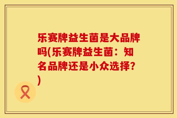 乐赛牌益生菌是大品牌吗(乐赛牌益生菌：知名品牌还是小众选择？)