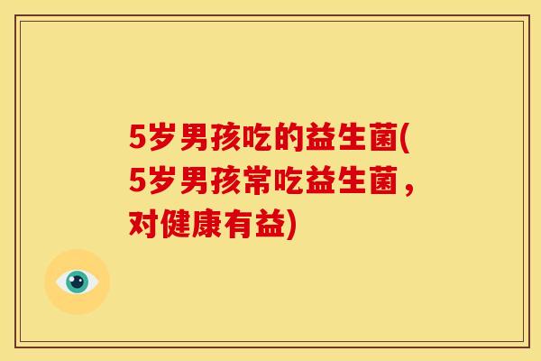 5岁男孩吃的益生菌(5岁男孩常吃益生菌，对健康有益)