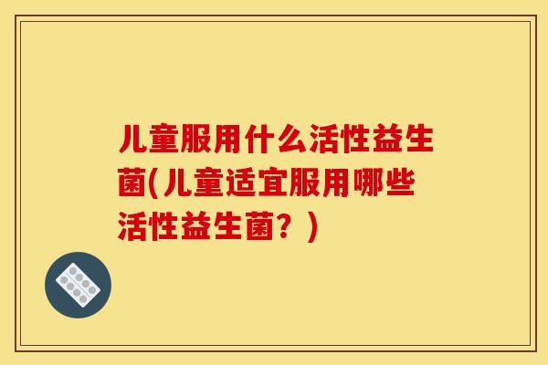 儿童服用什么活性益生菌(儿童适宜服用哪些活性益生菌？)