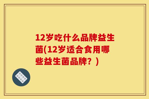 12岁吃什么品牌益生菌(12岁适合食用哪些益生菌品牌？)