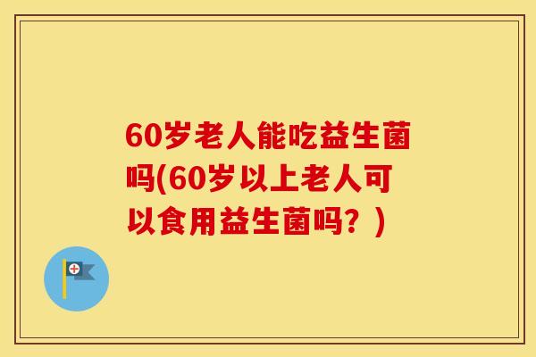 60岁老人能吃益生菌吗(60岁以上老人可以食用益生菌吗？)