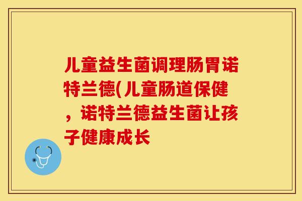 儿童益生菌调理肠胃诺特兰德(儿童肠道保健，诺特兰德益生菌让孩子健康成长