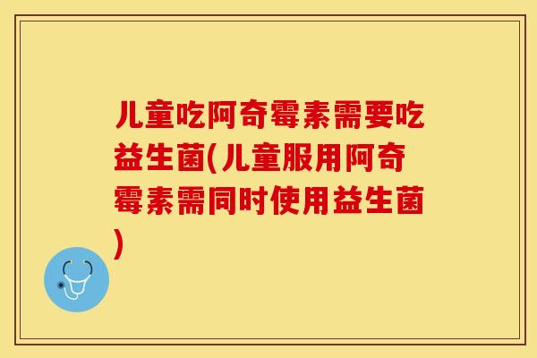 儿童吃阿奇霉素需要吃益生菌(儿童服用阿奇霉素需同时使用益生菌)