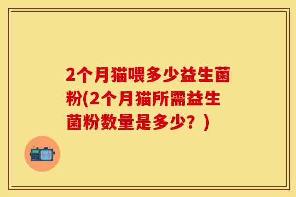 2个月猫喂多少益生菌粉(2个月猫所需益生菌粉数量是多少？)