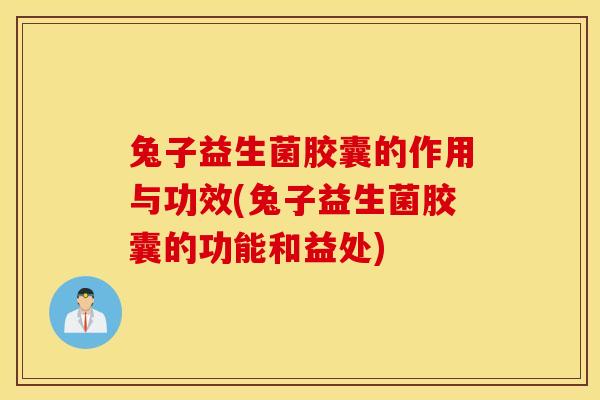 兔子益生菌胶囊的作用与功效(兔子益生菌胶囊的功能和益处)