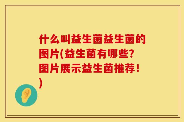 什么叫益生菌益生菌的图片(益生菌有哪些？图片展示益生菌推荐！)
