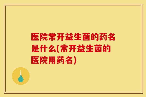 医院常开益生菌的药名是什么(常开益生菌的医院用药名)