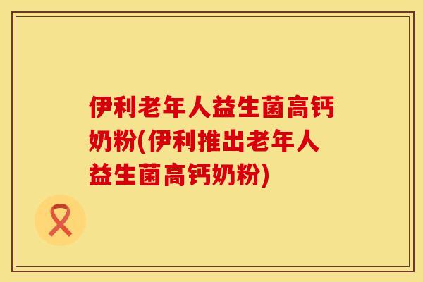 伊利老年人益生菌高钙奶粉(伊利推出老年人益生菌高钙奶粉)