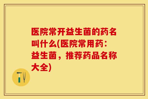 医院常开益生菌的药名叫什么(医院常用药：益生菌，推荐药品名称大全)