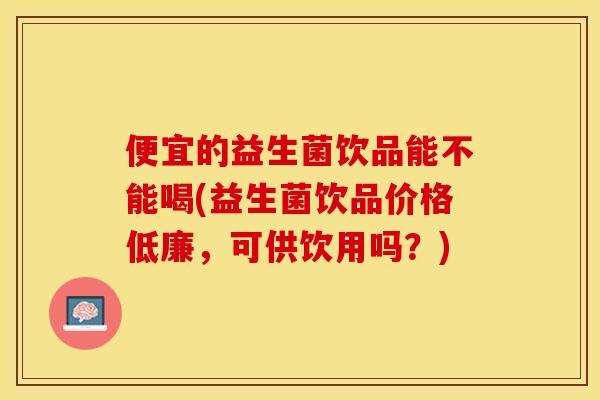 便宜的益生菌饮品能不能喝(益生菌饮品价格低廉，可供饮用吗？)
