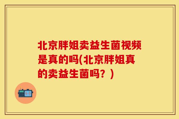 北京胖姐卖益生菌视频是真的吗(北京胖姐真的卖益生菌吗？)