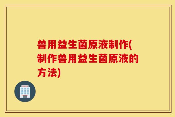 兽用益生菌原液制作(制作兽用益生菌原液的方法)