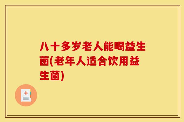 八十多岁老人能喝益生菌(老年人适合饮用益生菌)