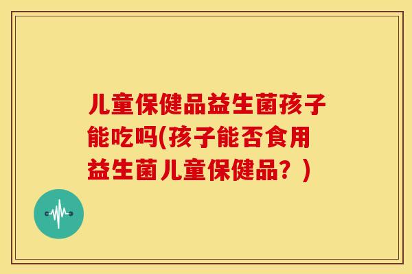 儿童保健品益生菌孩子能吃吗(孩子能否食用益生菌儿童保健品？)