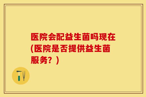 医院会配益生菌吗现在(医院是否提供益生菌服务？)