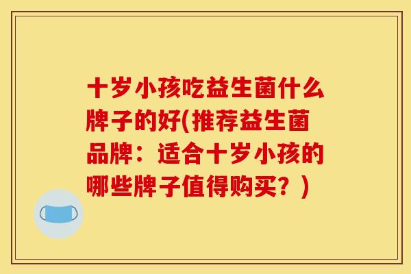 十岁小孩吃益生菌什么牌子的好(推荐益生菌品牌：适合十岁小孩的哪些牌子值得购买？)
