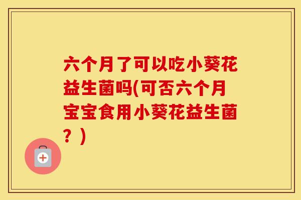 六个月了可以吃小葵花益生菌吗(可否六个月宝宝食用小葵花益生菌？)
