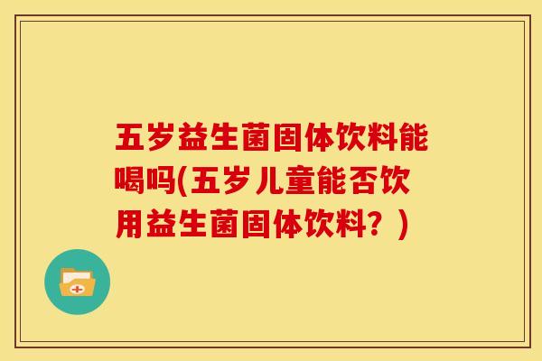 五岁益生菌固体饮料能喝吗(五岁儿童能否饮用益生菌固体饮料？)