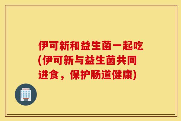 伊可新和益生菌一起吃(伊可新与益生菌共同进食，保护肠道健康)