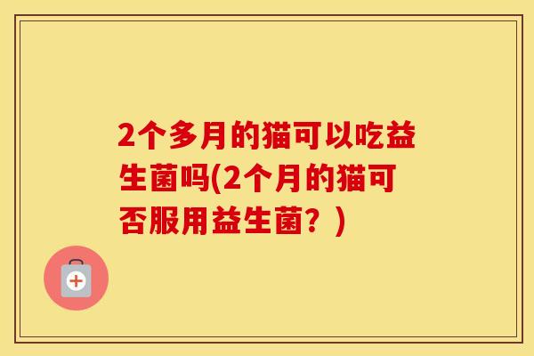 2个多月的猫可以吃益生菌吗(2个月的猫可否服用益生菌？)