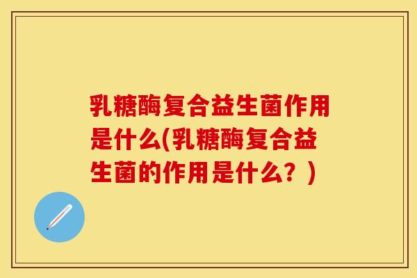 乳糖酶复合益生菌作用是什么(乳糖酶复合益生菌的作用是什么？)