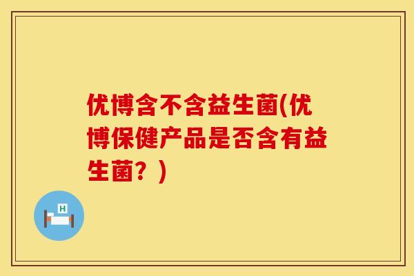 优博含不含益生菌(优博保健产品是否含有益生菌？)
