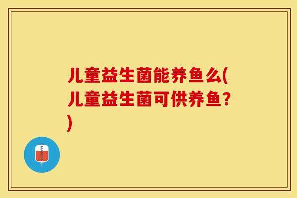 儿童益生菌能养鱼么(儿童益生菌可供养鱼？)